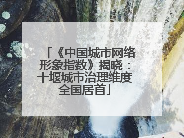 《中国城市网络形象指数》揭晓：十堰城市治理维度全国居首