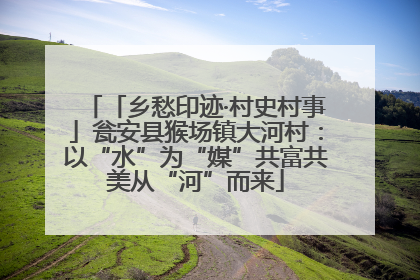 「乡愁印迹·村史村事」瓮安县猴场镇大河村：以“水”为“媒”共富共美从“河”而来
