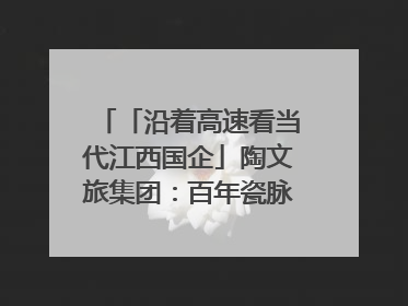 「沿着高速看当代江西国企」陶文旅集团：百年瓷脉焕新彩 文旅融合谱华章