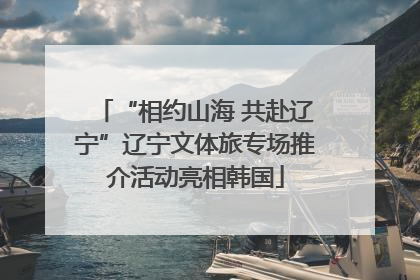 “相约山海 共赴辽宁”辽宁文体旅专场推介活动亮相韩国