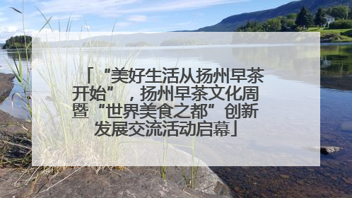 “美好生活从扬州早茶开始”，扬州早茶文化周暨“世界美食之都”创新发展交流活动启幕