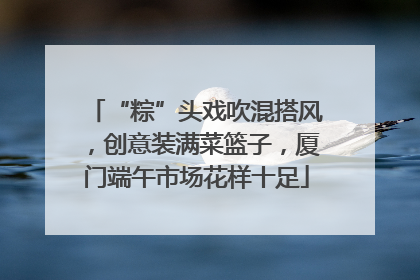 “粽”头戏吹混搭风，创意装满菜篮子，厦门端午市场花样十足