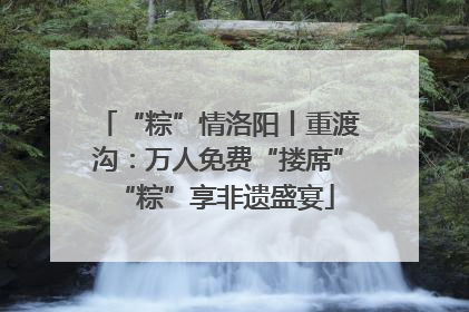 “粽”情洛阳丨重渡沟：万人免费“搂席” “粽”享非遗盛宴