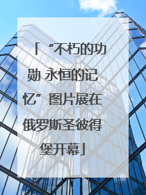 “不朽的功勋 永恒的记忆”图片展在俄罗斯圣彼得堡开幕