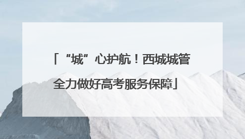 “城”心护航！西城城管全力做好高考服务保障