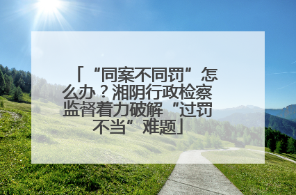 “同案不同罚”怎么办？湘阴行政检察监督着力破解“过罚不当”难题