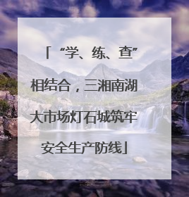 “学、练、查”相结合，三湘南湖大市场灯石城筑牢安全生产防线