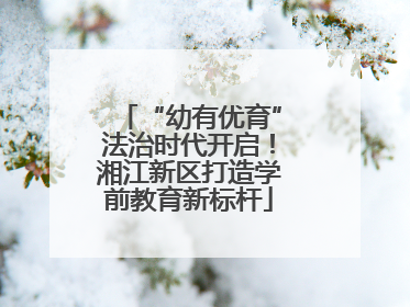 “幼有优育”法治时代开启！湘江新区打造学前教育新标杆