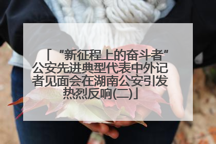 “新征程上的奋斗者”公安先进典型代表中外记者见面会在湖南公安引发热烈反响(二)