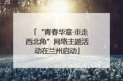 “青春华章·重走西北角”网络主题活动在兰州启动