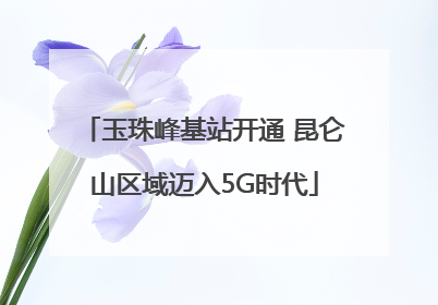 玉珠峰基站开通 昆仑山区域迈入5G时代