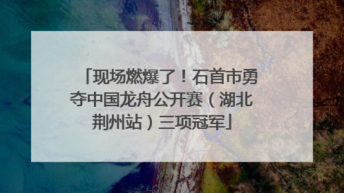 现场燃爆了！石首市勇夺中国龙舟公开赛（湖北荆州站）三项冠军