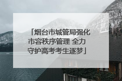 烟台市城管局强化市容秩序管理 全力守护高考考生逐梦