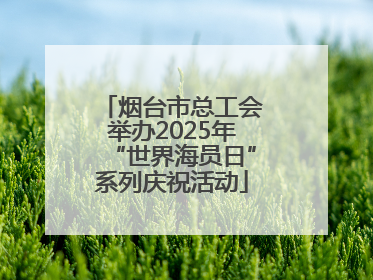 烟台市总工会举办2025年“世界海员日”系列庆祝活动