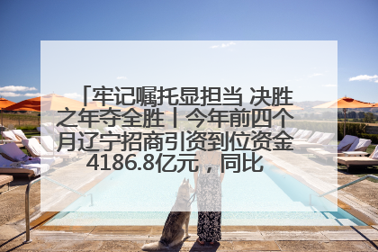 牢记嘱托显担当 决胜之年夺全胜丨今年前四个月辽宁招商引资到位资金4186.8亿元，同比增长17.4%