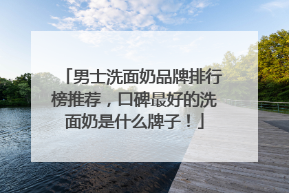 男士洗面奶品牌排行榜推荐，口碑最好的洗面奶是什么牌子！