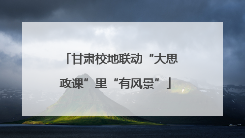 甘肃校地联动“大思政课”里“有风景”