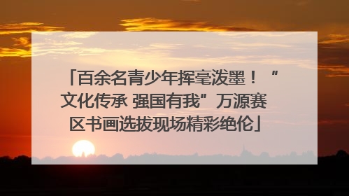 百余名青少年挥毫泼墨！“文化传承 强国有我”万源赛区书画选拔现场精彩绝伦