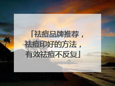 祛痘品牌推荐，祛痘印好的方法，有效祛痘不反复