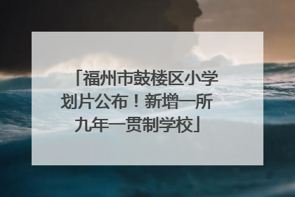 福州市鼓楼区小学划片公布！新增一所九年一贯制学校