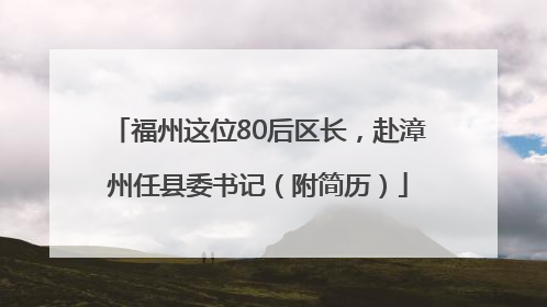 福州这位80后区长，赴漳州任县委书记（附简历）