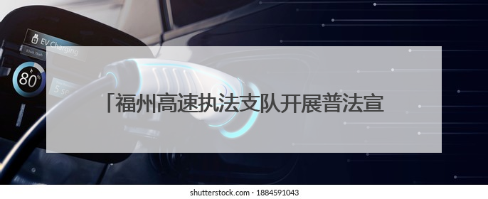 福州高速执法支队开展普法宣传活动，共筑出行安全防线