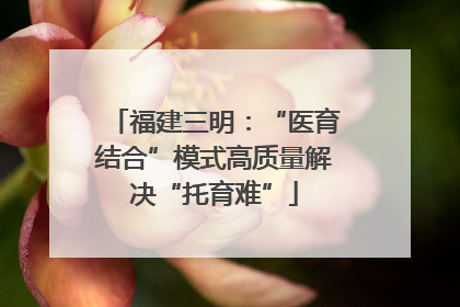 福建三明：“医育结合”模式高质量解决“托育难”