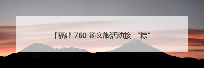 福建 760 场文旅活动接 “粽” 而至 非遗民俗织就端午文化图谱