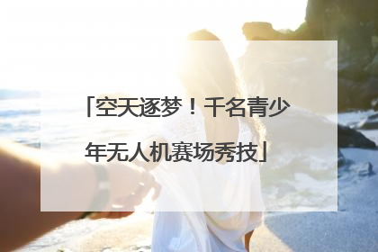 空天逐梦！千名青少年无人机赛场秀技