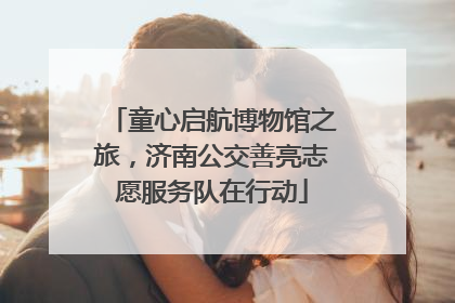 童心启航博物馆之旅，济南公交善亮志愿服务队在行动
