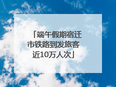 端午假期宿迁市铁路到发旅客近10万人次