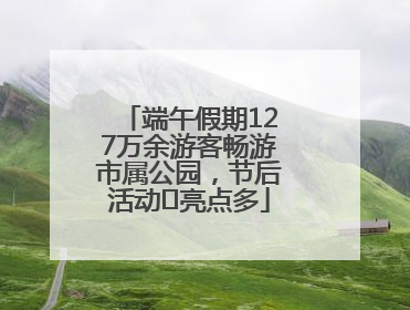 端午假期127万余游客畅游市属公园，节后活动﻿亮点多