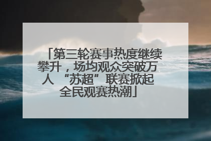 第三轮赛事热度继续攀升，场均观众突破万人 “苏超”联赛掀起全民观赛热潮