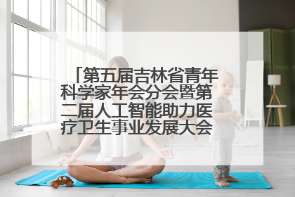第五届吉林省青年科学家年会分会暨第二届人工智能助力医疗卫生事业发展大会在长春召开