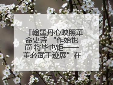 翰墨丹心映照革命史诗 “作始也简 将毕也钜——董必武手迹展”在福州开幕