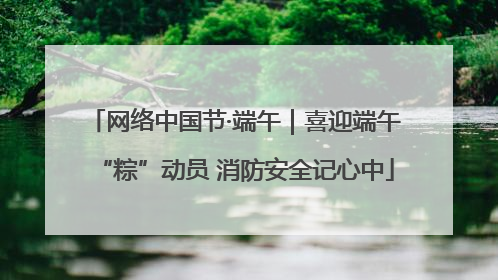 网络中国节·端午｜喜迎端午“粽”动员 消防安全记心中