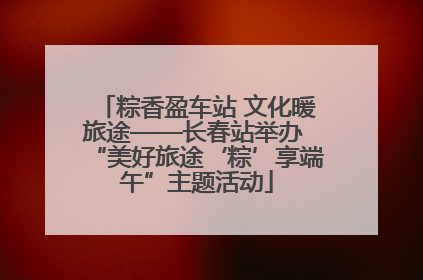 粽香盈车站 文化暖旅途——长春站举办 “美好旅途‘粽’享端午”主题活动