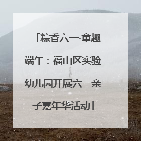 粽香六一·童趣端午：福山区实验幼儿园开展六一亲子嘉年华活动