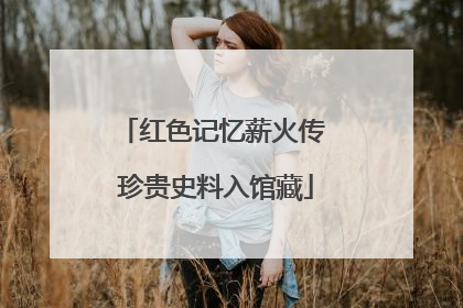 红色记忆薪火传 珍贵史料入馆藏
