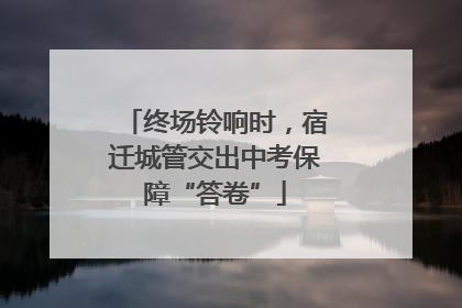终场铃响时，宿迁城管交出中考保障“答卷”