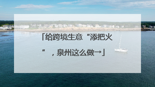 给跨境生意“添把火”，泉州这么做→