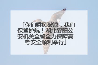 你们乘风破浪，我们保驾护航！湖北襄阳公安机关全警全力保障高考安全顺利举行