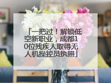 一把过！解锁低空新职业，成都10位残疾人取得无人机操控员执照