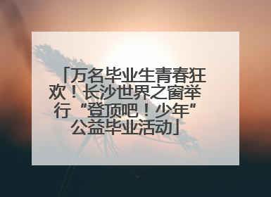万名毕业生青春狂欢！长沙世界之窗举行“登顶吧！少年”公益毕业活动