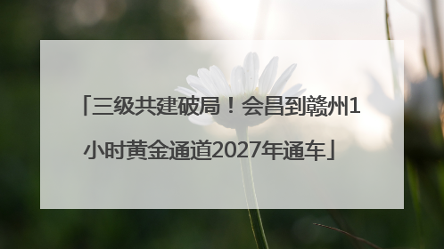 三级共建破局！会昌到赣州1小时黄金通道2027年通车
