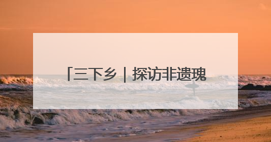 三下乡｜探访非遗瑰宝 共绘振兴画卷