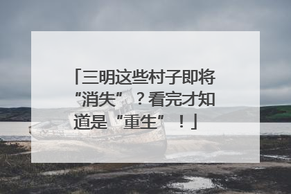 三明这些村子即将“消失”？看完才知道是“重生”！