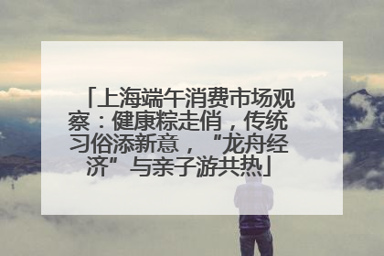 上海端午消费市场观察：健康粽走俏，传统习俗添新意，“龙舟经济”与亲子游共热