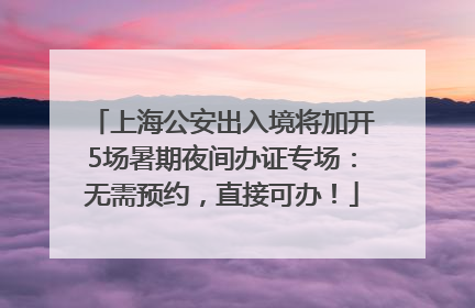 上海公安出入境将加开5场暑期夜间办证专场：无需预约，直接可办！