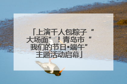 上演千人包粽子“大场面”！青岛市“我们的节日•端午”主题活动启幕